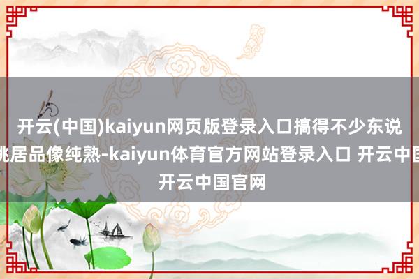 开云(中国)kaiyun网页版登录入口搞得不少东说念主挑居品像纯熟-kaiyun体育官方网站登录入口 开云中国官网