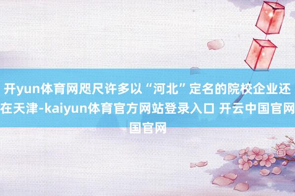 开yun体育网咫尺许多以“河北”定名的院校企业还在天津-kaiyun体育官方网站登录入口 开云中国官网