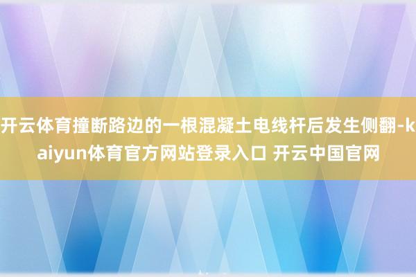 开云体育撞断路边的一根混凝土电线杆后发生侧翻-kaiyun体育官方网站登录入口 开云中国官网