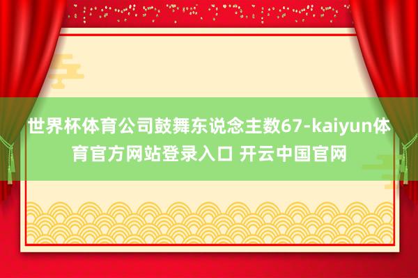 世界杯体育公司鼓舞东说念主数67-kaiyun体育官方网站登录入口 开云中国官网