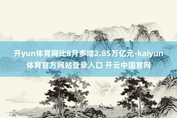 开yun体育网比8月多增2.85万亿元-kaiyun体育官方网站登录入口 开云中国官网
