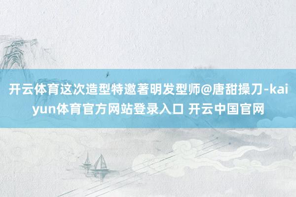 开云体育这次造型特邀著明发型师@唐甜操刀-kaiyun体育官方网站登录入口 开云中国官网