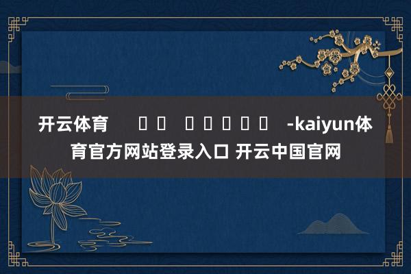 开云体育 -kaiyun体育官方网站登录入口 开云中国官网