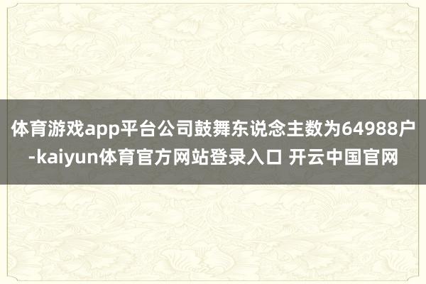 体育游戏app平台公司鼓舞东说念主数为64988户-kaiyun体育官方网站登录入口 开云中国官网