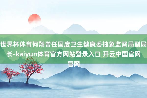 世界杯体育何翔曾任国度卫生健康委抽象监督局副局长-kaiyun体育官方网站登录入口 开云中国官网