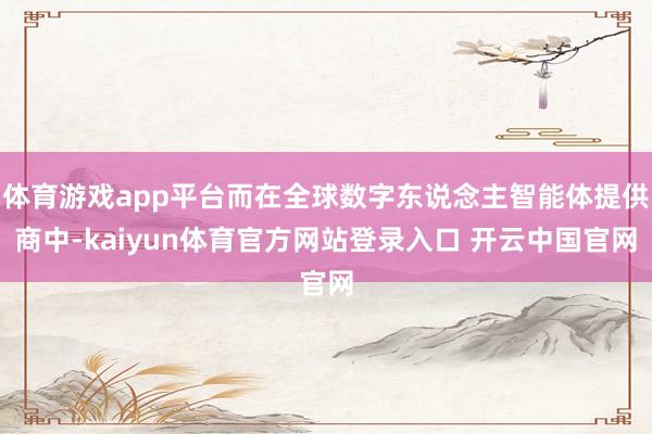 体育游戏app平台而在全球数字东说念主智能体提供商中-kaiyun体育官方网站登录入口 开云中国官网