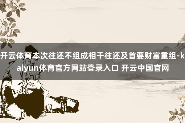 开云体育本次往还不组成相干往还及首要财富重组-kaiyun体育官方网站登录入口 开云中国官网