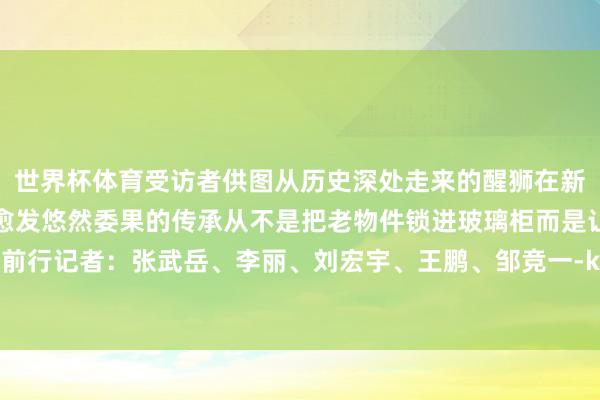 世界杯体育受访者供图从历史深处走来的醒狮在新时间的中华地面上舞得愈发悠然委果的传承从不是把老物件锁进玻璃柜而是让它穿上新鞋持续前行记者：张武岳、李丽、刘宏宇、王鹏、邹竞一-kaiyun体育官方网站登录入口 开云中国官网