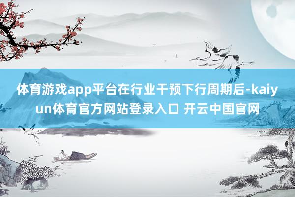 体育游戏app平台在行业干预下行周期后-kaiyun体育官方网站登录入口 开云中国官网