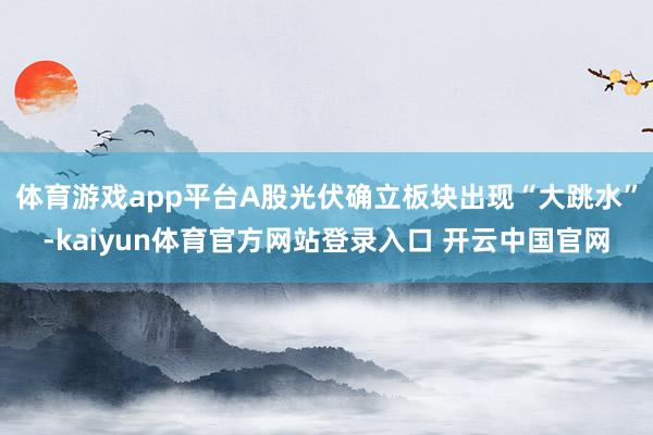 体育游戏app平台A股光伏确立板块出现“大跳水”-kaiyun体育官方网站登录入口 开云中国官网