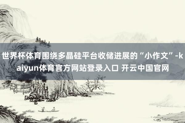 世界杯体育围绕多晶硅平台收储进展的“小作文”-kaiyun体育官方网站登录入口 开云中国官网