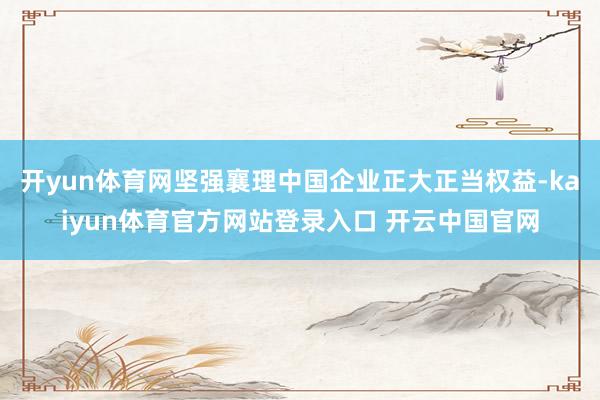 开yun体育网坚强襄理中国企业正大正当权益-kaiyun体育官方网站登录入口 开云中国官网